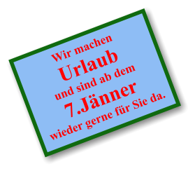 Wir machen  Urlaub und sind ab dem 7.Jänner wieder gerne für Sie da.