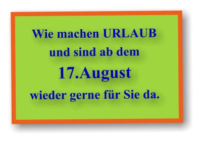 Wie machen URLAUB und sind ab dem 17.August wieder gerne für Sie da.