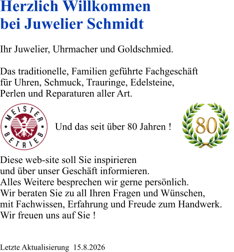 Herzlich Willkommen bei Juwelier Schmidt  Ihr Juwelier, Uhrmacher und Goldschmied.  Das traditionelle, Familien geführte Fachgeschäft für Uhren, Schmuck, Trauringe, Edelsteine, Perlen und Reparaturen aller Art.                         Und das seit über 80 Jahren !   Diese web-site soll Sie inspirieren und über unser Geschäft informieren. Alles Weitere besprechen wir gerne persönlich. Wir beraten Sie zu all Ihren Fragen und Wünschen, mit Fachwissen, Erfahrung und Freude zum Handwerk. Wir freuen uns auf Sie !   Letzte Aktualisierung  15.8.2026